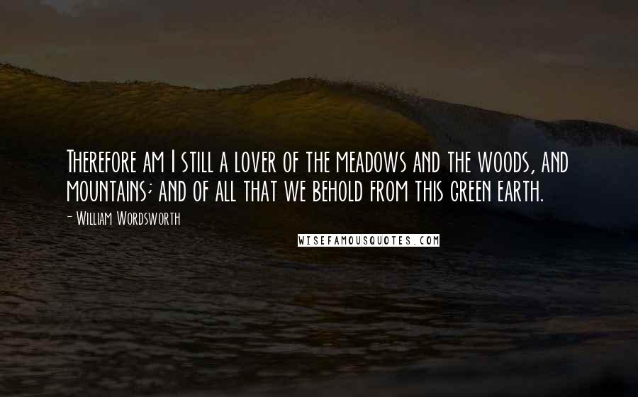 William Wordsworth Quotes: Therefore am I still a lover of the meadows and the woods, and mountains; and of all that we behold from this green earth.