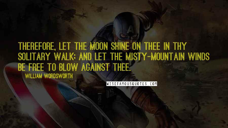 William Wordsworth Quotes: Therefore, let the moon shine on thee in thy solitary walk; And let the misty-mountain winds be free to blow against thee.