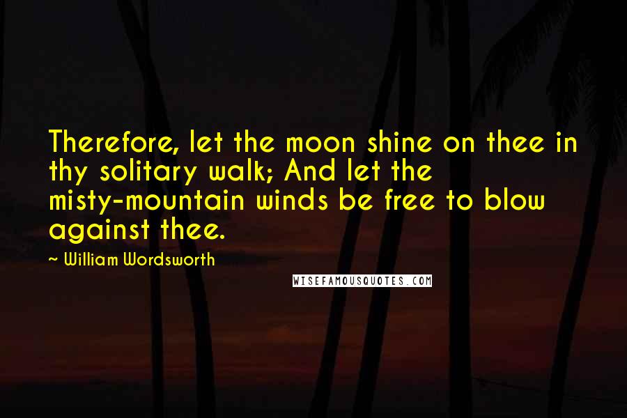 William Wordsworth Quotes: Therefore, let the moon shine on thee in thy solitary walk; And let the misty-mountain winds be free to blow against thee.