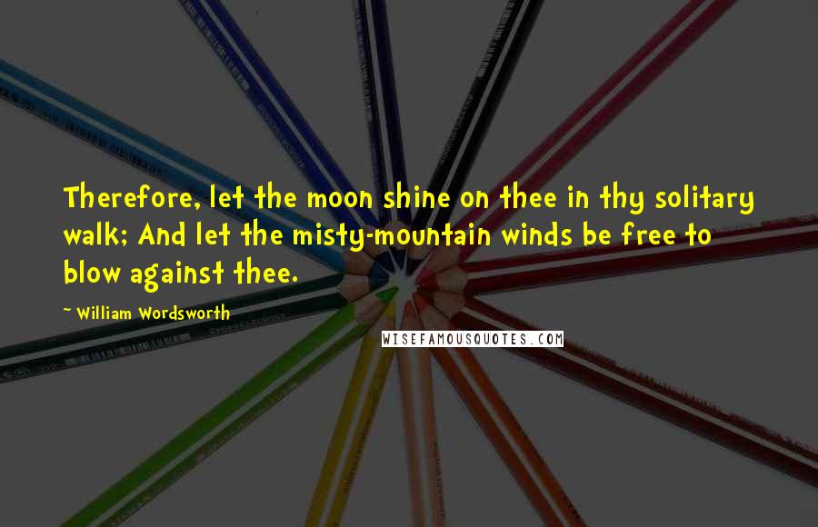 William Wordsworth Quotes: Therefore, let the moon shine on thee in thy solitary walk; And let the misty-mountain winds be free to blow against thee.