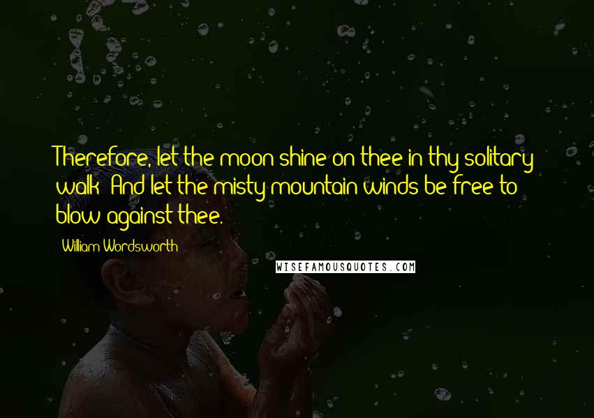 William Wordsworth Quotes: Therefore, let the moon shine on thee in thy solitary walk; And let the misty-mountain winds be free to blow against thee.