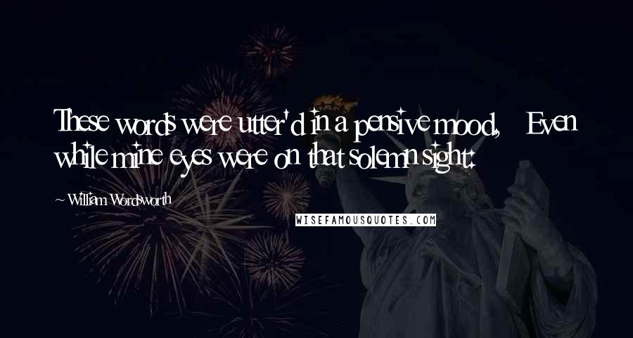 William Wordsworth Quotes: These words were utter'd in a pensive mood, Even while mine eyes were on that solemn sight: