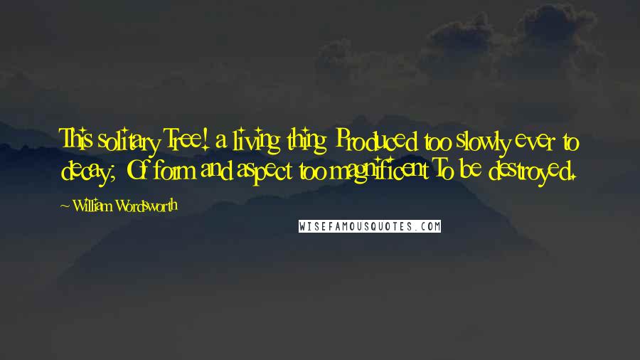 William Wordsworth Quotes: This solitary Tree! a living thing Produced too slowly ever to decay; Of form and aspect too magnificent To be destroyed.