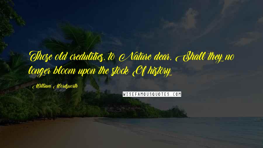 William Wordsworth Quotes: Those old credulities, to Nature dear, Shall they no longer bloom upon the stock Of history?