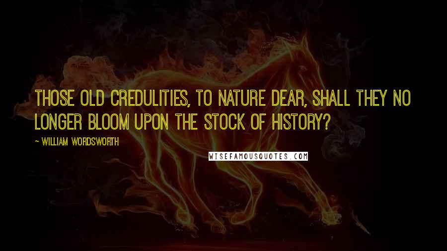 William Wordsworth Quotes: Those old credulities, to Nature dear, Shall they no longer bloom upon the stock Of history?