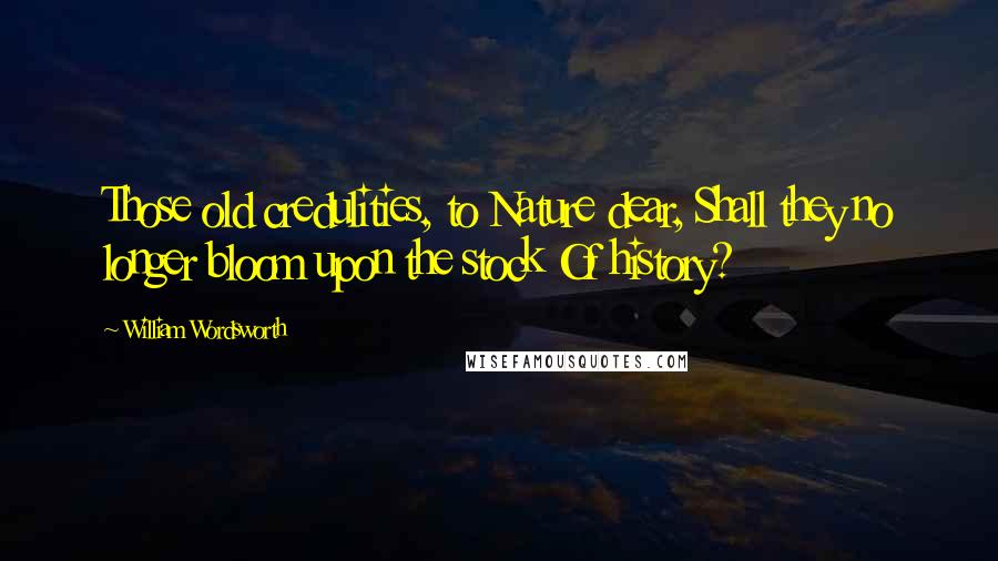 William Wordsworth Quotes: Those old credulities, to Nature dear, Shall they no longer bloom upon the stock Of history?