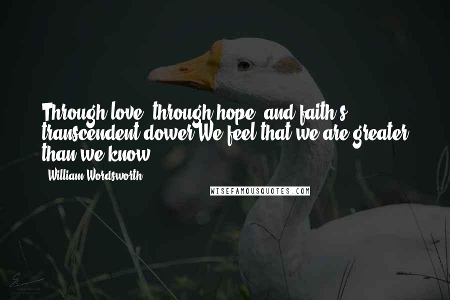 William Wordsworth Quotes: Through love, through hope, and faith's transcendent dower,We feel that we are greater than we know.