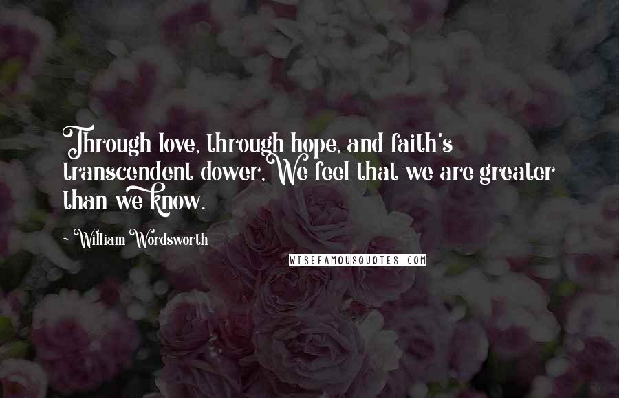 William Wordsworth Quotes: Through love, through hope, and faith's transcendent dower,We feel that we are greater than we know.