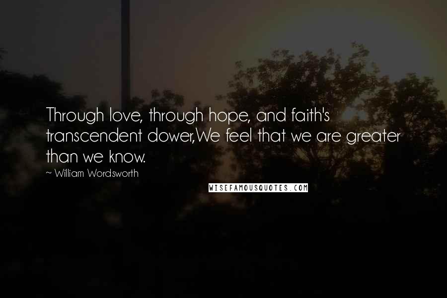 William Wordsworth Quotes: Through love, through hope, and faith's transcendent dower,We feel that we are greater than we know.