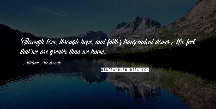 William Wordsworth Quotes: Through love, through hope, and faith's transcendent dower,We feel that we are greater than we know.