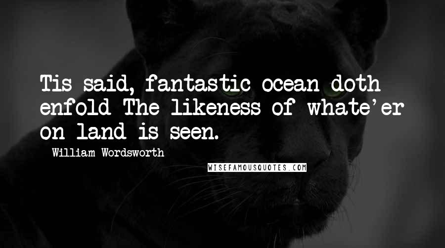 William Wordsworth Quotes: Tis said, fantastic ocean doth enfold The likeness of whate'er on land is seen.