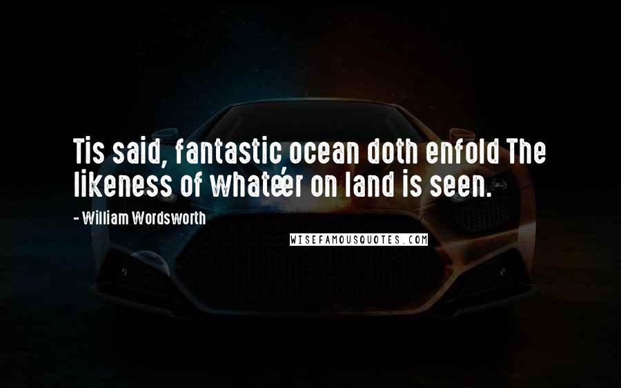 William Wordsworth Quotes: Tis said, fantastic ocean doth enfold The likeness of whate'er on land is seen.