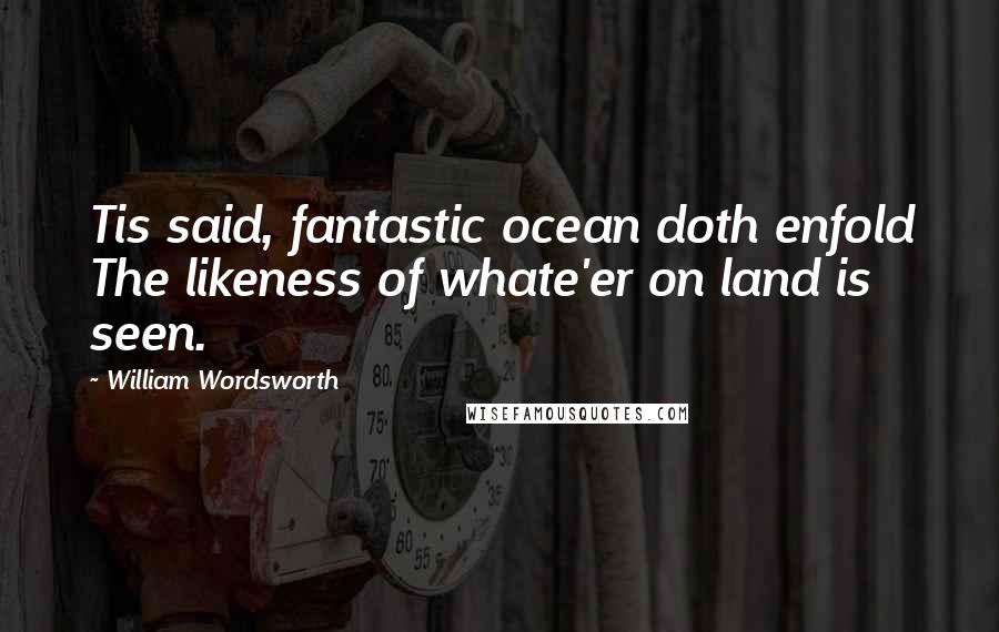 William Wordsworth Quotes: Tis said, fantastic ocean doth enfold The likeness of whate'er on land is seen.