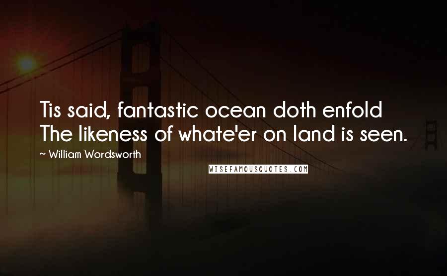 William Wordsworth Quotes: Tis said, fantastic ocean doth enfold The likeness of whate'er on land is seen.