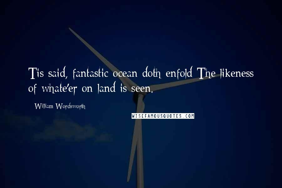 William Wordsworth Quotes: Tis said, fantastic ocean doth enfold The likeness of whate'er on land is seen.