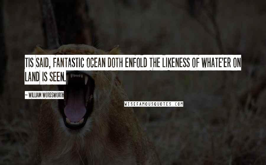 William Wordsworth Quotes: Tis said, fantastic ocean doth enfold The likeness of whate'er on land is seen.