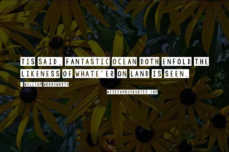 William Wordsworth Quotes: Tis said, fantastic ocean doth enfold The likeness of whate'er on land is seen.