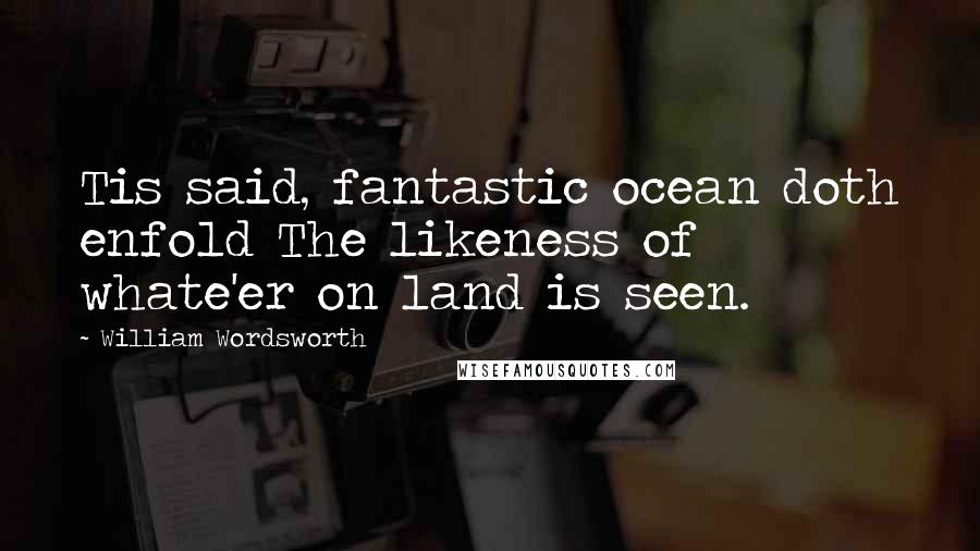 William Wordsworth Quotes: Tis said, fantastic ocean doth enfold The likeness of whate'er on land is seen.