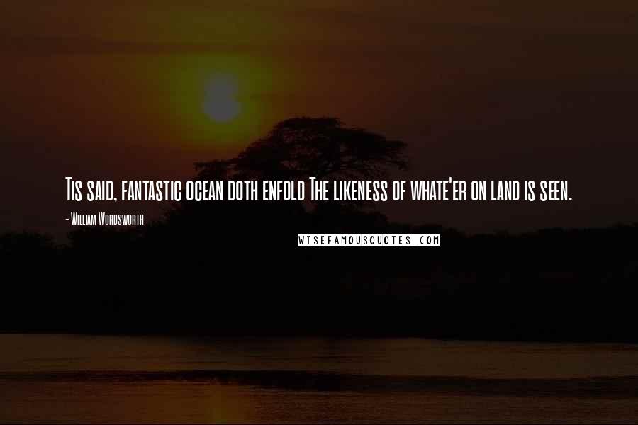 William Wordsworth Quotes: Tis said, fantastic ocean doth enfold The likeness of whate'er on land is seen.