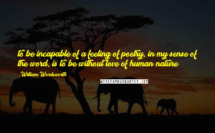 William Wordsworth Quotes: to be incapable of a feeling of poetry, in my sense of the word, is to be without love of human nature