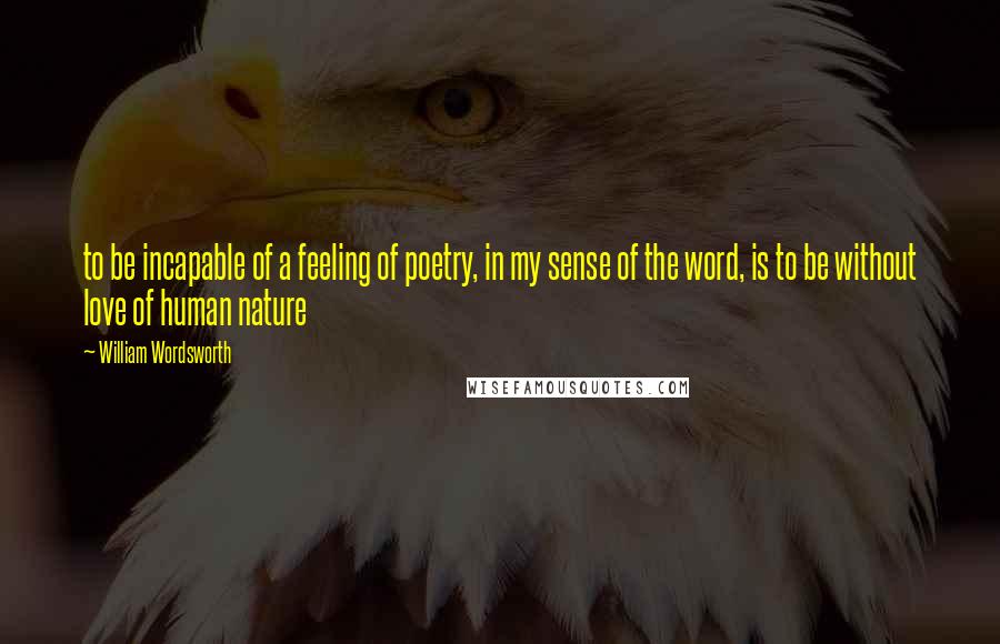 William Wordsworth Quotes: to be incapable of a feeling of poetry, in my sense of the word, is to be without love of human nature