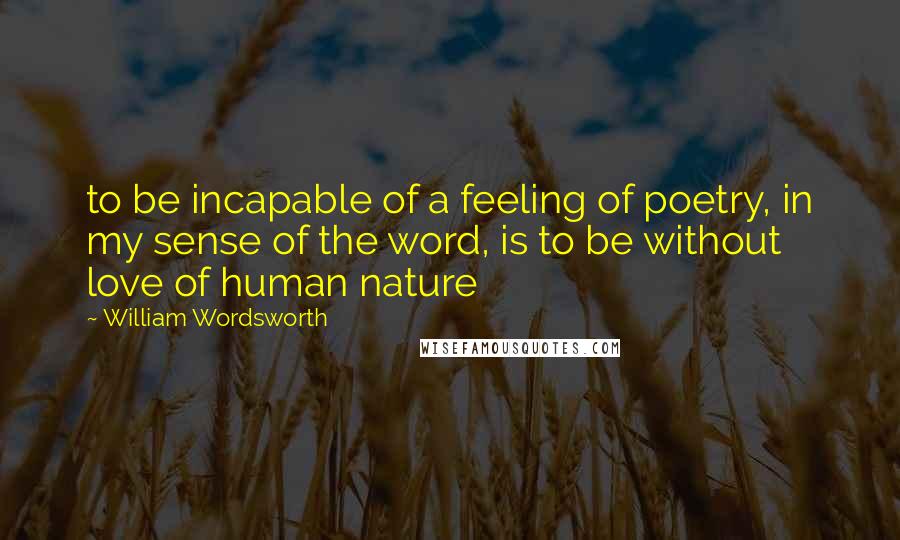 William Wordsworth Quotes: to be incapable of a feeling of poetry, in my sense of the word, is to be without love of human nature