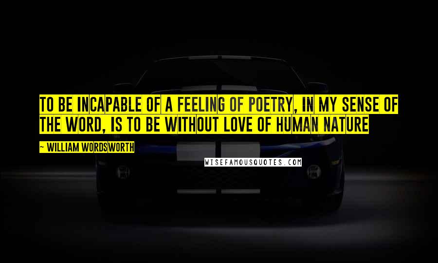 William Wordsworth Quotes: to be incapable of a feeling of poetry, in my sense of the word, is to be without love of human nature