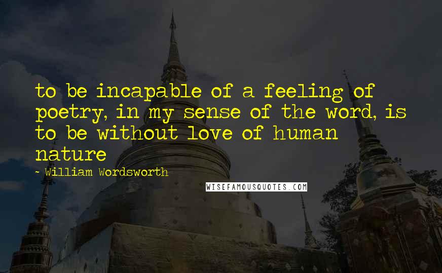 William Wordsworth Quotes: to be incapable of a feeling of poetry, in my sense of the word, is to be without love of human nature