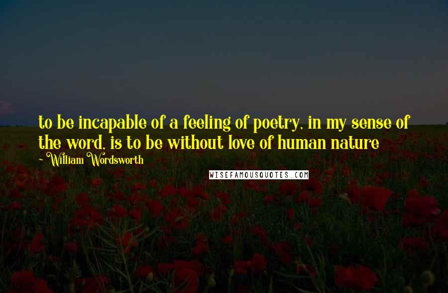 William Wordsworth Quotes: to be incapable of a feeling of poetry, in my sense of the word, is to be without love of human nature