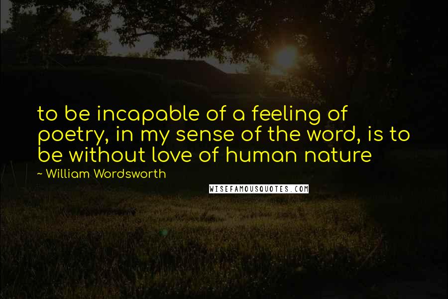 William Wordsworth Quotes: to be incapable of a feeling of poetry, in my sense of the word, is to be without love of human nature