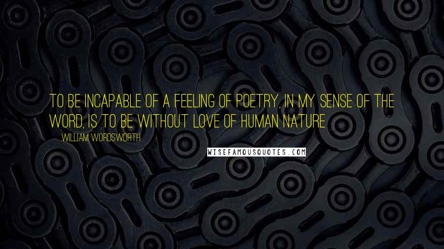 William Wordsworth Quotes: to be incapable of a feeling of poetry, in my sense of the word, is to be without love of human nature