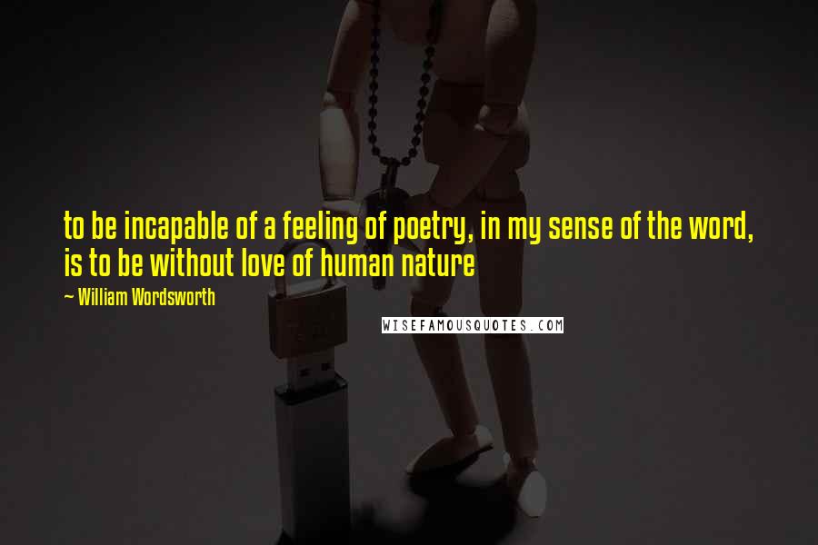 William Wordsworth Quotes: to be incapable of a feeling of poetry, in my sense of the word, is to be without love of human nature