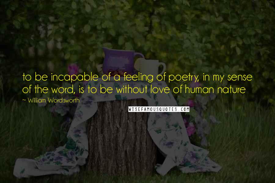 William Wordsworth Quotes: to be incapable of a feeling of poetry, in my sense of the word, is to be without love of human nature