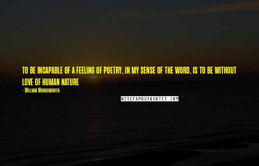 William Wordsworth Quotes: to be incapable of a feeling of poetry, in my sense of the word, is to be without love of human nature