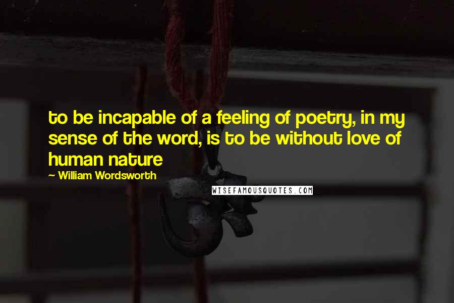 William Wordsworth Quotes: to be incapable of a feeling of poetry, in my sense of the word, is to be without love of human nature