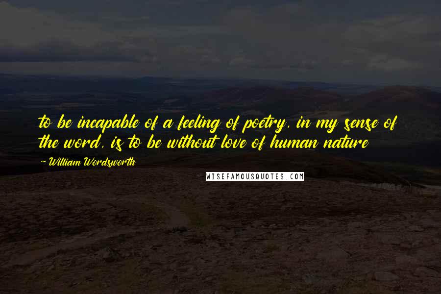 William Wordsworth Quotes: to be incapable of a feeling of poetry, in my sense of the word, is to be without love of human nature
