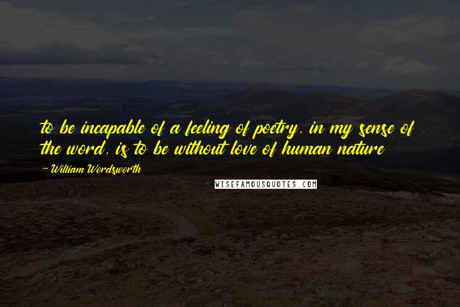 William Wordsworth Quotes: to be incapable of a feeling of poetry, in my sense of the word, is to be without love of human nature