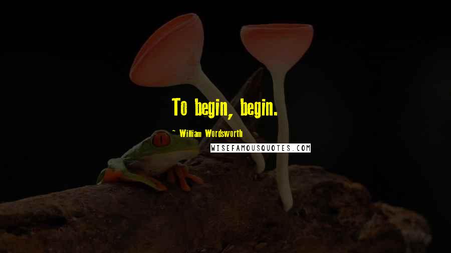 William Wordsworth Quotes: To begin, begin.