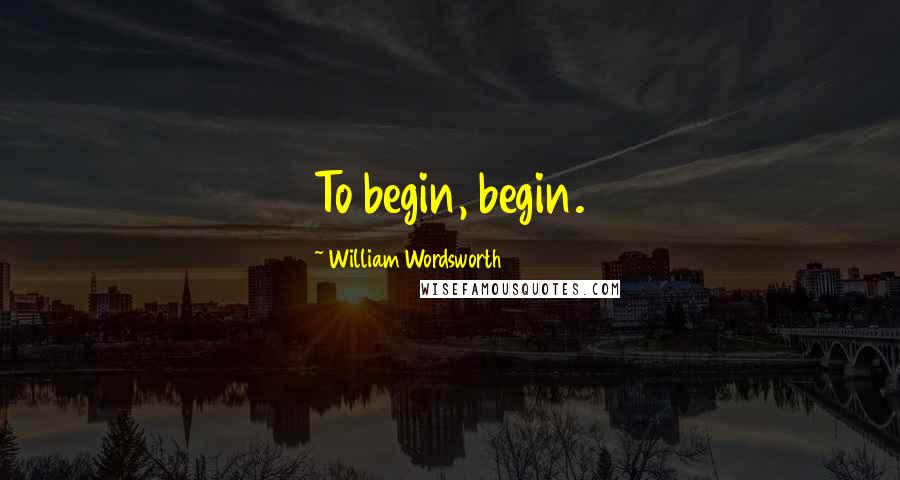 William Wordsworth Quotes: To begin, begin.