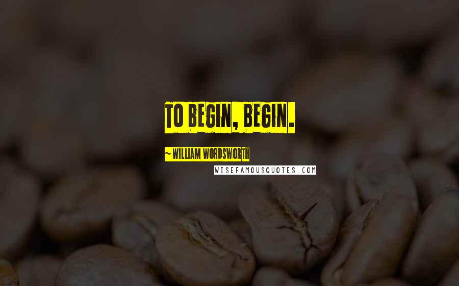 William Wordsworth Quotes: To begin, begin.