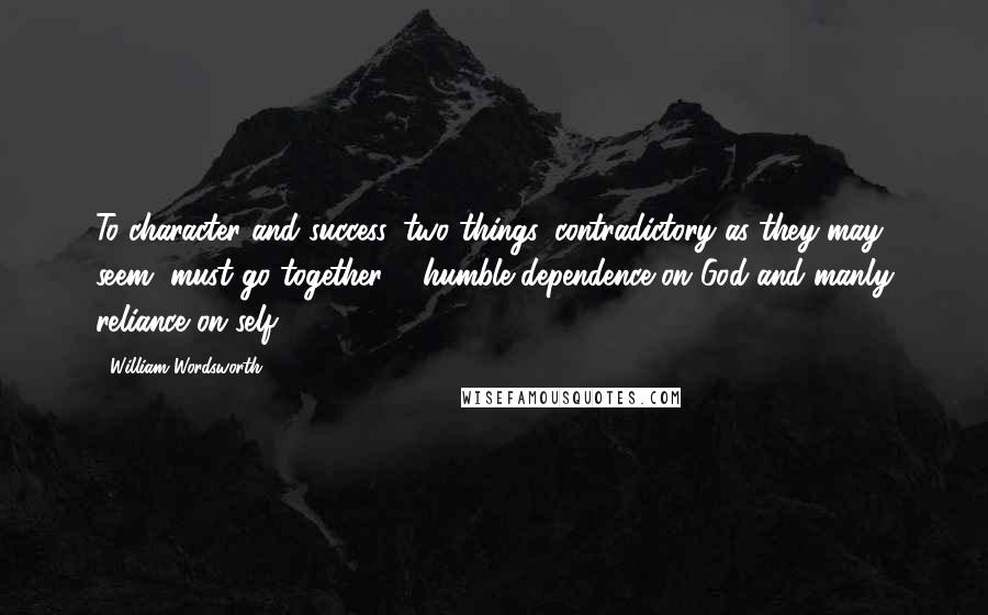 William Wordsworth Quotes: To character and success, two things, contradictory as they may seem, must go together ... humble dependence on God and manly reliance on self.