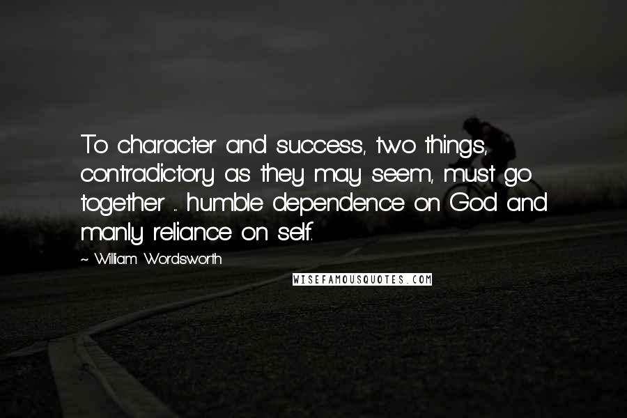 William Wordsworth Quotes: To character and success, two things, contradictory as they may seem, must go together ... humble dependence on God and manly reliance on self.