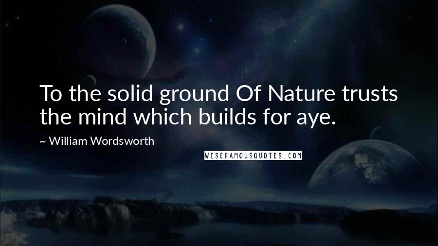 William Wordsworth Quotes: To the solid ground Of Nature trusts the mind which builds for aye.