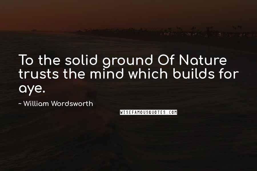 William Wordsworth Quotes: To the solid ground Of Nature trusts the mind which builds for aye.