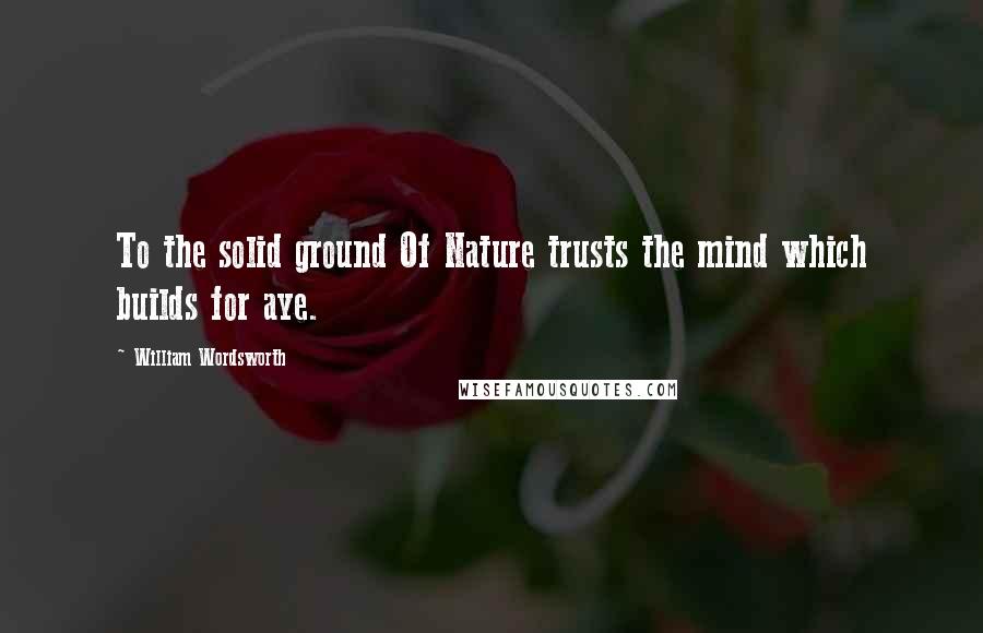 William Wordsworth Quotes: To the solid ground Of Nature trusts the mind which builds for aye.