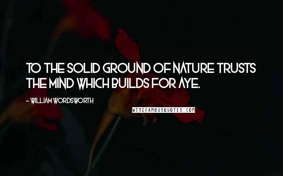 William Wordsworth Quotes: To the solid ground Of Nature trusts the mind which builds for aye.