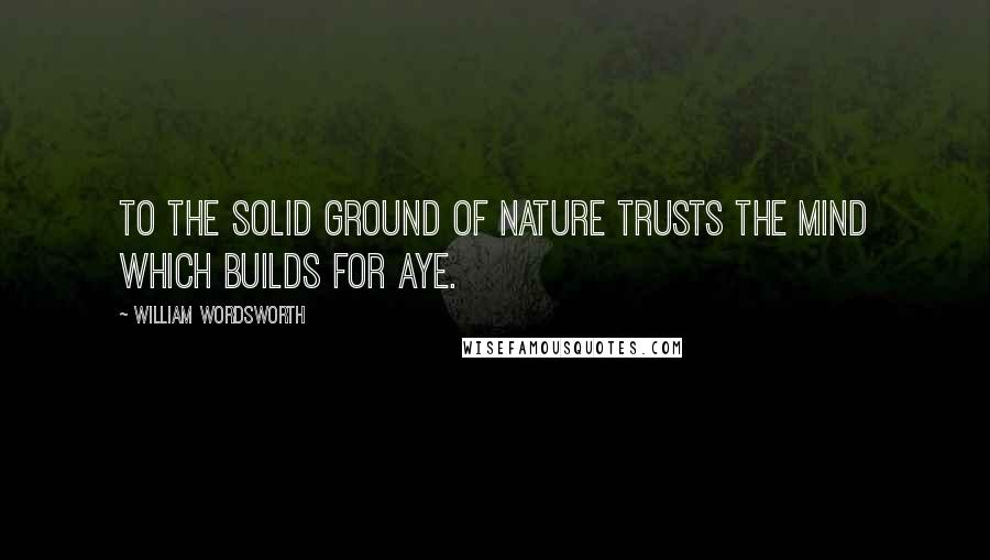 William Wordsworth Quotes: To the solid ground Of Nature trusts the mind which builds for aye.