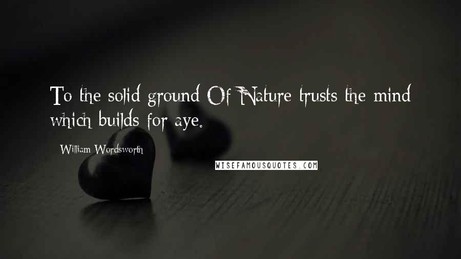 William Wordsworth Quotes: To the solid ground Of Nature trusts the mind which builds for aye.