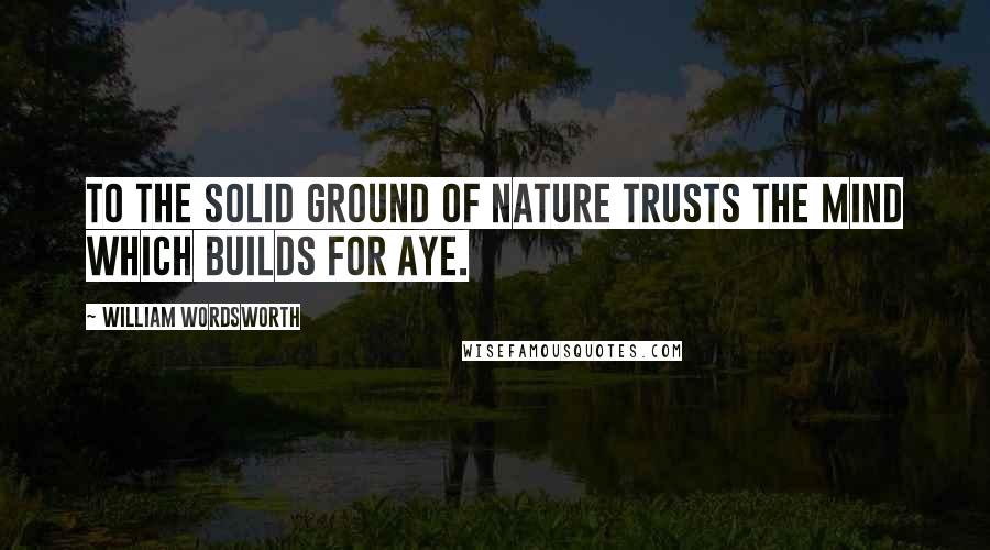 William Wordsworth Quotes: To the solid ground Of Nature trusts the mind which builds for aye.