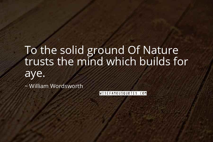 William Wordsworth Quotes: To the solid ground Of Nature trusts the mind which builds for aye.